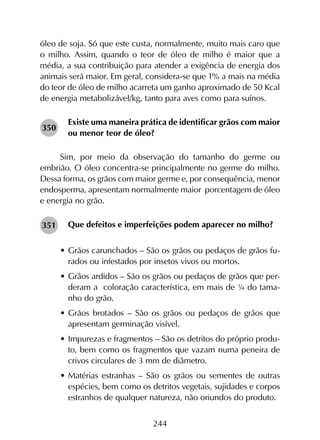 244
óleo de soja. Só que este custa, normalmente, muito mais caro que
o milho. Assim, quando o teor de óleo de milho é maior que a
média, a sua contribuição para atender a exigência de energia dos
animais será maior. Em geral, considera-se que 1% a mais na média
do teor de óleo de milho acarreta um ganho aproximado de 50 Kcal
de energia metabolizável/kg, tanto para aves como para suínos.
Existe uma maneira prática de identificar grãos com maior
ou menor teor de óleo?
Sim, por meio da observação do tamanho do germe ou
embrião. O óleo concentra-se principalmente no germe do milho.
Dessa forma, os grãos com maior germe e, por consequência, menor
endosperma, apresentam normalmente maior porcentagem de óleo
e energia no grão.
Que defeitos e imperfeições podem aparecer no milho?
•	Grãos carunchados – São os grãos ou pedaços de grãos fu-
rados ou infestados por insetos vivos ou mortos.
•	Grãos ardidos – São os grãos ou pedaços de grãos que per-
deram a coloração característica, em mais de ¼ do tama-
nho do grão.
•	Grãos brotados – São os grãos ou pedaços de grãos que
apresentam germinação visível.
•	Impurezas e fragmentos – São os detritos do próprio produ-
to, bem como os fragmentos que vazam numa peneira de
crivos circulares de 3 mm de diâmetro.
•	Matérias estranhas – São os grãos ou sementes de outras
espécies, bem como os detritos vegetais, sujidades e corpos
estranhos de qualquer natureza, não oriundos do produto.
350
351
 
