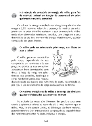 245
Há redução do conteúdo de energia do milho para fins
de nutrição animal em função do percentual de grãos
quebrados e matéria estranha?
Os valores de energia metabolizável dos grãos quebrados são
em geral 2,5% menores. Ademais, a presença de matérias estranhas
junto com os grãos de milho reduzem o teor de energia do milho,
tendo sido observados resultados variados, que chegaram a uma
diminuição de até 11% no valor de energia metabolizável, quando
comparado aos grãos inteiros.
O milho pode ser substituído pelo sorgo, nas dietas de
aves e suínos?
O milho pode ser substituído
pelo sorgo, dependendo de sua
composição em nutrientes e de seu
preço. Na prática, as aves e os suínos
apresentam bom desempenho com
dietas à base de sorgo em subs­
tituição total ao milho, desde que o
sorgo não tenha tanino, que reduz a
digestibilidade da maioria dos nutrientes da dieta. Recomenda-se,
por isso, o uso de cultivares de sorgo com ausência de tanino.
Os valores energéticos do milho e do sorgo são similares
quando considerados para nutrição animal?
Na maioria das vezes, são diferentes. Em geral, o sorgo sem
tanino e apresenta valores ao redor de 5% a 10% menores que o
milho. Mas, se ele possuir tanino, as diferenças são bem maiores,
porque o tanino é fator antinutricional que prejudica a digestibilidade
dos nutrientes presentes na dieta, inclusive a energia.
352
353
354
 