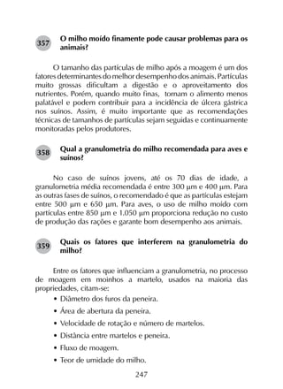 247
O milho moído finamente pode causar problemas para os
animais?
O tamanho das partículas de milho após a moagem é um dos
fatores determinantes do melhor desempenho dos animais. Partículas
muito grossas dificultam a digestão e o aproveitamento dos
nutrientes. Porém, quando muito finas, tornam o alimento menos
palatável e podem contribuir para a incidência de úlcera gástrica
nos suínos. Assim, é muito importante que as recomendações
técnicas de tamanhos de partículas sejam seguidas e continuamente
monitoradas pelos produtores.
Qual a granulometria do milho recomendada para aves e
suínos?
No caso de suínos jovens, até os 70 dias de idade, a
granulometria média recomendada é entre 300 mm e 400 mm. Para
as outras fases de suínos, o recomendado é que as partículas estejam
entre 500 mm e 650 mm. Para aves, o uso de milho moído com
partículas entre 850 mm e 1.050 mm proporciona redução no custo
de produção das rações e garante bom desempenho aos animais.
Quais os fatores que interferem na granulometria do
milho?
Entre os fatores que influenciam a granulometria, no processo
de moagem em moinhos a martelo, usados na maioria das
propriedades, citam-se:
•	Diâmetro dos furos da peneira.
•	Área de abertura da peneira.
•	Velocidade de rotação e número de martelos.
•	Distância entre martelos e peneira.
•	Fluxo de moagem.
•	Teor de umidade do milho.
357
358
359
 