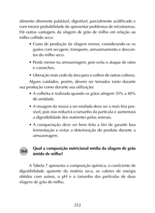 252
alimento altamente palatável, digestível, parcialmente acidificado e
com menor probabilidade de apresentar problemas de micotoxinas.
Há outras vantagens da silagem de grão de milho em relação ao
milho colhido seco:
•	Custo de produção da silagem menor, considerando-se os
gastos com secagem, transporte, armazenamento e descon-
tos do milho seco.
•	Perda menor na armazenagem, pois evita o ataque de ratos
e carunchos.
•	Liberação mais cedo da área para o cultivo de outras culturas.
Alguns cuidados, porém, devem ser tomados tanto durante
sua produção como durante sua utilização:
•	A colheita é realizada quando os grãos atingem 35% a 40%
de umidade.
•	A moagem da massa a ser ensilada deve ser a mais fina pos-
sível, pois isso reduzirá o tamanho da partícula e aumentará
a digestibilidade dos nutrientes pelos animais.
•	A compactação deve ser bem feita a fim de garantir boa
fermentação e evitar a deterioração do produto durante a
armazenagem.
Qual a composição nutricional média da silagem de grão
úmido de milho?
A Tabela 7 apresenta a composição química, o coeficiente de
digestibilidade aparente da matéria seca, os valores de energia
obtidos com suínos, o pH e o tamanho das partículas de duas
silagens de grão de milho.
368
 