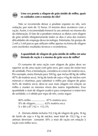 254
Uma vez pronta a silagem de grão úmido de milho, quais
os cuidados com o manejo do silo?
Não se recomenda deixar o produto exposto no silo, sem
vedação, por mais de 12 horas. O mesmo deve acontecer com a
ração. Assim, é recomendado fornecê-la aos animais no mesmo dia
da elaboração. O fato de o produtor misturar as dietas com silagem
de grão úmido obrigatoriamente todos os dias é uma das maiores
dificuldades do emprego dessa tecnologia. Entretanto, há granjas de
2 mil a 3 mil porcas que utilizam milho apenas na forma de silagem
com excelentes resultados técnicos e econômicos.
A quantidade de silagem de grão úmido de milho em uma
fórmula de ração é a mesma do grão seco de milho?
O consumo de uma ração com silagem de grãos deve ser
superior ao de uma ração com grão seco, por causa do maior teor
de umidade. Para a formulação, considera-se o teor de matéria seca.
Por exemplo, numa fórmula para 100 kg, que inclua 80 kg de milho
(87% de matéria seca), 16 kg de farelo de soja e 4 kg de núcleo com
minerais e vitaminas, para substituir o milho por silagem de grãos
(62% de matéria seca), deve-se usar mais silagem em relação ao
milho e manter os mesmos níveis dos outros ingredientes. Essa
quantidade a mais de silagem usada é para compensar o maior teor
de umidade, e é obtida por regra de três, como segue:
80% milho ................... 87% matéria seca
X% de silagem............. 62% matéria seca
X = 80 x 87 / 62 = 112,3%
A fórmula obtida incluiria 112,3 kg de silagem de grão, 16 kg
de farelo de soja e 4 kg de núcleo, num total de 132,3 kg, e os
animais deveriam consumir 30% a mais de ração em relação à
ração com milho seco.
369
370
 