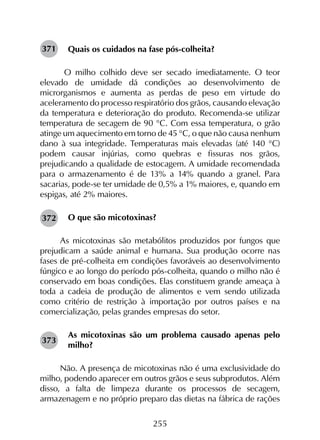 255
Quais os cuidados na fase pós-colheita?
O milho colhido deve ser secado imediatamente. O teor
elevado de umidade dá condições ao desenvolvimento de
microrganismos e aumenta as perdas de peso em virtude do
aceleramento do processo respiratório dos grãos, causando elevação
da temperatura e deterioração do produto. Recomenda-se utilizar
temperatura de secagem de 90 °C. Com essa temperatura, o grão
atinge um aquecimento em torno de 45 °C, o que não causa nenhum
dano à sua integridade. Temperaturas mais elevadas (até 140 °C)
podem causar injúrias, como quebras e fissuras nos grãos,
prejudicando a qualidade de estocagem. A umidade recomendada
para o armazenamento é de 13% a 14% quando a granel. Para
sacarias, pode-se ter umidade de 0,5% a 1% maiores, e, quando em
espigas, até 2% maiores.
O que são micotoxinas?
As micotoxinas são metabólitos produzidos por fungos que
prejudicam a saúde animal e humana. Sua produção ocorre nas
fases de pré-colheita em condições favoráveis ao desenvolvimento
fúngico e ao longo do período pós-colheita, quando o milho não é
conservado em boas condições. Elas constituem grande ameaça à
toda a cadeia de produção de alimentos e vem sendo utilizada
como critério de restrição à importação por outros países e na
comercialização, pelas grandes empresas do setor.
As micotoxinas são um problema causado apenas pelo
milho?
Não. A presença de micotoxinas não é uma exclusividade do
milho, podendo aparecer em outros grãos e seus subprodutos. Além
disso, a falta de limpeza durante os processos de secagem,
armazenagem e no próprio preparo das dietas na fábrica de rações
371
372
373
 