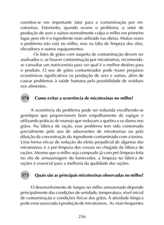 256
constitui-se em importante fator para a contaminação por mi­
cotoxinas. Entretanto, quando ocorre o problema, o setor de
produção de aves e suínos normalmente culpa o milho em primeiro
lugar, pois ele é o ingrediente mais utilizado nas dietas. Muitas vezes
o problema não está no milho, mas na falta de limpeza dos silos,
elevadores e outros equipamentos.
	 Os lotes de grãos com suspeita de contaminação devem ser
analisados e, se houver contaminação por micotoxinas, recomenda-
se consultar um nutricionista para ver qual é o melhor destino para
o produto. O uso de grãos contaminados pode trazer prejuízos
econômicos significativos na produção de aves e suínos, além de
causar problemas à saúde humana pela possibilidade de resíduos
nos alimentos.
Como evitar a ocorrência de micotoxinas no milho?
A ocorrência do problema pode ser reduzida escolhendo-se
genótipos que proporcionem bom empalhamento de espigas e
utilizando práticas de manejo que reduzam a quebra e os danos nos
grãos. Na fábrica de ração, esse problema tem sido contornado
parcialmente pelo uso de adsorventes de micotoxinas ou pela
diluição da concentração do ingrediente contaminado com a toxina.
Uma forma eficaz de redução do efeito prejudicial de algumas das
micotoxinas é a pré-limpeza dos cereais na chegada da fábrica de
rações. Mesmo que o milho seja comprado já com pré-limpeza feita
no silo de armazenagem do fornecedor, a limpeza na fábrica de
rações é essencial para a melhoria da qualidade das rações.
Quais são as principais micotoxinas observadas no milho?
O desenvolvimento de fungos no milho armazenado depende
principalmente das condições de umidade, temperatura, nível inicial
de contaminação e condições físicas dos grãos. A atividade fúngica
pode estar associada à produção de micotoxinas. As mais frequentes
374
375
 