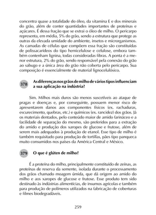 259
concentra quase a totalidade do óleo, da vitamina E e dos minerais
do grão, além de conter quantidades importantes de proteínas e
açúcares. É dessa fração que se extrai o óleo de milho. O pericarpo
representa, em média, 5% do grão, sendo a estrutura que protege as
outras da elevada umidade do ambiente, insetos e microrganismos.
As camadas de células que compõem essa fração são constituídas
de polissacarídeos do tipo hemicelulose e celulose, embora tam-
bém contenham lignina, todas consideradas fibras. A ponta é a me-
nor estrutura, 2% do grão, sendo responsável pela conexão do grão
ao sabugo e a única área do grão não coberta pelo pericarpo. Sua
composição é essencialmente de material lignocelulósico.
Asdiferençasnosgrãosdemilhodeváriostiposinfluenciam
a sua aplicação na indústria?
Sim. Milhos mais duros são menos suscetíveis ao ataque de
pragas e doenças e, por conseguinte, possuem menor risco de
apresentarem danos aos componentes físicos (ex. rachaduras,
escurecimento, quebras, etc.) e químicos (ex. rancidez) dos grãos. Já
os materiais dentados, pelo conteúdo maior de amido farináceo e a
facilidade de separação do mesmo, são preferidos para a extração
do amido e produção dos xaropes de glucose e frutose, além de
serem mais adequados à produção de etanol. Esse tipo de milho é
também requisitado para produção de tortillas, pães tipo panqueca
muito consumidos nos países da América Central e México.
O que é glúten de milho?
É a proteína do milho, principalmente constituído de zeínas, as
proteínas de reserva da semente, isolada durante o processamento
dos grãos chamado moagem úmida, que dá origem ao amido do
milho e aos xaropes de glucose e frutose. Esse produto tem sido
destinado às indústrias alimentícias, de insumos agrícolas e também
para produção de polímeros utilizados na fabricação de coberturas
e filmes biodegradáveis.
378
379
 