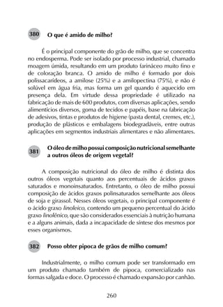 260
O que é amido de milho?
É o principal componente do grão de milho, que se concentra
no endosperma. Pode ser isolado por processo industrial, chamado
moagem úmida, resultando em um produto farináceo muito fino e
de coloração branca. O amido de milho é formado por dois
polissacarídeos, a amilose (25%) e a amilopectina (75%), e não é
solúvel em água fria, mas forma um gel quando é aquecido em
presença dela. Em virtude dessa propriedade é utilizado na
fabricação de mais de 600 produtos, com diversas aplicações, sendo
alimentícios diversos, goma de tecidos e papéis, base na fabricação
de adesivos, tintas e produtos de higiene (pasta dental, cremes, etc.),
produção de plásticos e embalagens biodegradáveis, entre outras
aplicações em segmentos industriais alimentares e não alimentares.
O óleo de milho possui composição nutricional semelhante
a outros óleos de origem vegetal?
A composição nutricional do óleo de milho é distinta dos
outros óleos vegetais quanto aos percentuais de ácidos graxos
saturados e monoinsaturados. Entretanto, o óleo de milho possui
composição de ácidos graxos polinsaturados semelhante aos óleos
de soja e girassol. Nesses óleos vegetais, o principal componente é
o ácido graxo linoleico, contendo um pequeno percentual do ácido
graxo linolênico, que são considerados essenciais à nutrição humana
e a alguns animais, dada a incapacidade de síntese dos mesmos por
esses organismos.
Posso obter pipoca de grãos de milho comum?
Industrialmente, o milho comum pode ser transformado em
um produto chamado também de pipoca, comercializado nas
formas salgada e doce. O processo é chamado expansão por canhão.
380
381
382
 