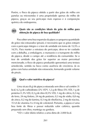 261
Porém, o floco da pipoca obtido a partir dos grãos de milho em
panelas ou microondas é uma propriedade apenas do milho de
pipoca, graças ao seu pericarpo mais espesso e à composição
química do endosperma.
Quais são as condições ideais do grão de milho para
obtenção de pipoca de boa qualidade?
Para obter uma boa expansão da pipoca e pequena quantidade
de grãos não estourados (piruás), é necessário que os grãos estejam
com o pericarpo íntegro e o teor de umidade em torno de 13,5% a
14,5%. Para manter a estrutura do pericarpo, deve-se ter cuidado
com a debulha, a embalagem, o manuseio e o transporte do milho
de pipoca, desde o campo até a residência do consumidor. Se o
teor de umidade dos grãos for superior ao maior percentual
mencionado, o floco de pipoca produzido apresentará uma textura
umedecida, sentida na boca como ausência de crocância. Já os
grãos com baixa umidade não estourarão, formando grande volume
de piruás.
Qual o valor nutritivo da pipoca?
Uma xícara (8 g) de pipoca estourada sem óleo e sal contém 31
kcal, 6,2 g de carboidratos (2% VD*), 1,2 g de fibras (5% VD), 1 g de
proteína (1,3% VD), 0,3 g de óleo (0,5% VD), 1 mg de cálcio, 0,2 mg
de ferro, 24 mg fósforo, 24 mg de potássio, 0,3 mg de sódio, 0,8 mg
de zinco, 0,2 mg de tiamina, 0,3 mg de riboflavina, 2 mg de niacina,
15 UI de vitamina A e 0 mg de colesterol. Portanto, a pipoca é uma
boa fonte de fibras e possui reduzido valor calórico, quando
preparada sem óleo, manteiga ou gordura.
*VD = valor diário relativo a uma dieta de 2.000 kcal.
383
384
 