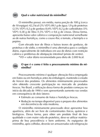 262
Qual o valor nutricional do minimilho?
O minimilho possui, em média, numa porção de 100 g (cerca
de 10 espigas): 42,2 kcal (2% VD*); 89,1 g de água; 1,9 g de proteínas
(2,5% VD*); 0,2 g de gordura (0,4% VD*); 8,2 g de carboidratos (3%
VD*); 0,38 g de fibra (1,5% VD*); e 0,6 g de cinzas. Dessa forma,
apresenta baixo valor calórico e composição nutricional semelhante
ao de outras hortaliças, como a couve-flor, o tomate, a berinjela e o
pepino.
Com elevado teor de fibras e baixos teores de gorduras, de
proteínas e de sódio, o minimilho é uma alternativa para o cardápio
diário, especialmente de indivíduos em uso de dietas com restrição
calórica e problemas de obstipação intestinal (prisão de ventre).
*VD = valor diário recomendado para dieta de 2.000 kcal.
O que é e como é feito o processamento mínimo do mi-
nimilho?
Processamento mínimo é qualquer alteração física empregada
em frutos ou em hortaliças antes da embalagem, mantendo o estado
de frescor dos produtos. Os alimentos minimamente processados
vêm obtendo crescente participação no mercado de produtos
frescos. No Brasil, a utilização dessa forma de produto começou no
início da década de 1990 e vem apresentando aumento nas vendas
em consequência de dois fatores:
•	Estímulo ao consumo de frutas e hortaliças frescas.
•	Redução no tempo disponível para o preparo dos alimentos
em decorrência da vida moderna.
O minimilho minimamente processado deve apresentar boa
aparência, além de ser livre de contaminantes físicos, químicos e
biológicos. Dessa forma, para obter um produto final de boa
qualidade e com maior vida-de-prateleira, deve-se utilizar matéria-
prima de boa procedência e bem uniforme. As espiguetas de
minimilho, após colhidas, deverão ser armazenadas sob refrigeração
385
386
 