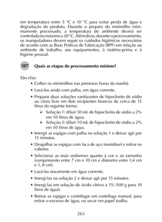 263
em temperatura entre 5 °C e 10 °C para evitar perda de água e
degradação do produto. Durante o preparo do minimilho mini­
mamente processado, a temperatura do ambiente deverá ser
controladanomáximoa20°C.Alémdisso,duranteoprocessamento,
os manipuladores devem seguir os cuidados higiênicos necessários
de acordo com as Boas Práticas de Fabricação (BPF) em relação ao
ambiente de trabalho, aos equipamentos, à matéria-prima e à
higiene pessoal.
Quais as etapas do processamento mínimo?
São elas:
•	Colher os minimilhos nas primeiras horas da manhã.
•	Lavá-los ainda com palha, em água corrente.
•	Preparar duas soluções sanitizantes de hipoclorito de sódio
ou cloro livre em dois recipientes brancos de cerca de 15
litros da seguinte forma:
	Solução 1: diluir 50 mL de hipoclorito de sódio a 2%
em 10 litros de água.
	Solução 2: diluir 10 mL de hipoclorito de sódio a 2%
em 10 litros de água.
•	Imergir as espigas com palha na solução 1 e deixar agir por
15 minutos.
•	Despalhar as espigas com faca de aço inoxidável e retirar os
cabelos.
•	Selecionar as mais uniformes quanto à cor e ao tamanho
(comprimento entre 7 cm e 10 cm e diâmetro entre 1,4 cm
e 1, 8 cm).
•	Lavá-las novamente em água corrente.
•	Imergi-las na solução 2 e deixar agir por 15 minutos.
•	Imergi-las em solução de ácido cítrico a 1% (100 g para 10
litros de água).
•	Retirar as espigas e centrifugar em centrífuga manual, para
retirar o excesso de água, ou secar em papel toalha.
387
 