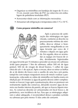 264
•	Organizar os minimilhos em bandejas de isopor de 15 cm x
15 cm, revestir com filme de PVC ou colocá-los em emba-
lagem de polietileno tereftalato (PET).
•	Acrescentar rótulo com as informações necessárias.
•	Armazenar sob refrigeração à temperatura entre 5 °C e 10 °C.
Como preparar minimilho em conserva?
Após o processo de saniti-
zação das miniespigas em água
clorada, conforme já descrito no
processamento mínimo de mini-
milho, deve-se efetuar o bran-
queamento mergulhando-as em
água fervente por cerca de 2
minutos e depois em água gela-
da. Em seguida, deve-se acomo-
dar as espigas em frascos de vi-
dro, devidamente higienizados
em água fervente por 15 minutos e proceder ao envase em salmoura
ácida (para preparar 1 litro de salmoura, utilize 500 mL de água
potável, 500 mL de vinagre de álcool branco, 1 colher de sopa
cheia de sal e 1 de açúcar). Após o envase, deve-se retirar as bolhas
de ar de dentro do frasco com o auxílio de uma faca sem ponta,
tampá-los com tampas rosqueáveis novas de metal e realizar a pas-
teurização, colocando os vidros de minimilho em banho-maria em
ebulição por 30 minutos (a água da panela deverá cobrir completa-
mente os frascos). Logo após a pasteurização, deve-se promover um
resfriamento rápido das conservas, deixando escorrer água da tor-
neira nas bordas internas da panela, até que os frascos fiquem mor-
nos. As conservas deverão ser armazenadas em local fresco e, de
preferência, sem incidência de luz. Para que as miniespigas adqui-
ram o sabor adequado, é recomendável deixar o produto curtindo
na salmoura por pelo menos 15 dias antes de consumir.
388
 