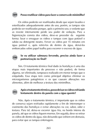 265
Posso reutilizar vidros para fazer a conserva de minimilho?
Os vidros poderão ser reutilizados desde que sejam lavados e
esterilizados adequadamente antes do uso, porém, as tampas não
poderão ser reutilizadas porque, após o primeiro uso, o vedante que
as reveste internamente perde seu poder de vedação. Para a
higienização correta dos vidros, deve-se proceder da seguinte
forma: lavar e enxaguar os vidros e tampas com água potável e
sabão ou detergente neutro. Ferver os vidros por 15 minutos em
água potável e, após retirá-los de dentro da água, deixá-los
emborcados sobre papel toalha para escorrer o excesso de água.
Se eu utilizar salmoura fervendo, preciso ainda fazer a
pasteurização no final?
Sim. O tratamento térmico final dado às hortaliças é uma das
etapas mais importantes do processo e não poderá, de forma
alguma, ser eliminado, tampouco realizado em menor tempo que o
estipulado. Essa etapa tem como principal objetivo eliminar os
microrganismos patogênicos e os que causam alterações nos
alimentos, além de melhorar a textura dos minimilhos.
Apósotratamentotérmico,possodeixarosvidrosesfriando
lentamente dentro da panela com a água quente?
Não. Após o tratamento térmico, é importante que os vidros
de conserva sejam resfriados rapidamente a fim de interromper o
cozimento das hortaliças e evitar alterações na cor, sabor, odor e
textura. Para tal, deixa-se escorrer água fria, na borda interna da
panela, até que os vidros fiquem mornos. Em seguida, deve-se retirar
os vidros de dentro da água, não deixando que esfriem em demasia,
para evitar que as tampas enferrugem.
389
390
391
 