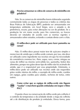 266
Preciso armazenar os vidros de conserva de minimilho em
geladeira?
Não. Se as conservas de minimilho forem elaboradas seguindo
corretamente todas as etapas do processo e todos os critérios das
Boas Práticas de Fabricação (BPF), poderão ser armazenadas em
temperatura ambiente, em local limpo, seco e arejado e, de
preferência, escuro, para evitar alterações na cor do produto. Se a
produção for em maior escala, para fins comerciais, os frascos
deverão ser rotulados de acordo com as normas vigentes e
armazenados sobre estrados, evitando o contato direto com o chão.
O milho-doce pode ser utilizado para fazer pamonha ou
curau?
Não. O milho-doce possui maior teor de açúcares simples e
menor teor de amido que o milho-verde comum, por isso, não deve
ser utilizado como ingrediente nas receitas em que há necessidade
da consistência cremosa (ex.: flans, sopas, suco, creme, mingau ou
curau de milho) ou mesmo semi-sólida (ex.: pamonha, bolos) dos
alimentos, porque nos grãos desse tipo de milho não há acúmulo do
amido, que é o responsável por essa propriedade. Entretanto, o
milho-doce pode ser utilizado nas receitas onde são requeridos
grãos verdes inteiros do milho, a exemplo de milho-verde, cozidos
em espigas, grãos cozidos para saladas, recheios de tortas, entre
outros.
Como evitar que as espigas de milho-verde não fiquem
“suadas” e murchem quando embaladas em isopor e filme
PVC?
O ponto chave na conservação do milho-verde pós-colheita é
o controle da temperatura e da umidade desde a etapa da colheita
até a de distribuição do produto já embalado. Dessa forma, para
392
393
394
 