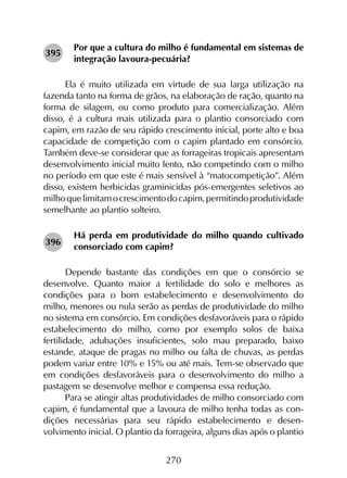 270
Por que a cultura do milho é fundamental em sistemas de
integração lavoura-pecuária?
Ela é muito utilizada em virtude de sua larga utilização na
fazenda tanto na forma de grãos, na elaboração de ração, quanto na
forma de silagem, ou como produto para comercialização. Além
disso, é a cultura mais utilizada para o plantio consorciado com
capim, em razão de seu rápido crescimento inicial, porte alto e boa
capacidade de competição com o capim plantado em consórcio.
Também deve-se considerar que as forrageiras tropicais apresentam
desenvolvimento inicial muito lento, não competindo com o milho
no período em que este é mais sensível à “matocompetição”. Além
disso, existem herbicidas graminicidas pós-emergentes seletivos ao
milhoquelimitamocrescimentodocapim,permitindoprodutividade
semelhante ao plantio solteiro.
Há perda em produtividade do milho quando cultivado
consorciado com capim?
Depende bastante das condições em que o consórcio se
desenvolve. Quanto maior a fertilidade do solo e melhores as
condições para o bom estabelecimento e desenvolvimento do
milho, menores ou nula serão as perdas de produtividade do milho
no sistema em consórcio. Em condições desfavoráveis para o rápido
estabelecimento do milho, como por exemplo solos de baixa
fertilidade, adubações insuficientes, solo mau preparado, baixo
estande, ataque de pragas no milho ou falta de chuvas, as perdas
podem variar entre 10% e 15% ou até mais. Tem-se observado que
em condições desfavoráveis para o desenvolvimento do milho a
pastagem se desenvolve melhor e compensa essa redução.
Para se atingir altas produtividades de milho consorciado com
capim, é fundamental que a lavoura de milho tenha todas as con­
dições necessárias para seu rápido estabelecimento e desen­
volvimento inicial. O plantio da forrageira, alguns dias após o plantio
395
396
 