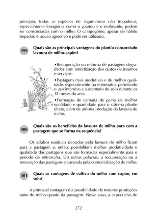 272
princípio, todas as espécies de leguminosas não trepadoras,
especialmente forrageiras como o guandu e o estilosante, podem
ser consorciadas com o milho. O calopogônio, apesar de hábito
trepador, é pouco agressivo e pode ser utilizado.
Quais são as principais vantagens do plantio consorciado
lavoura de milho-capim?
•	Recuperação ou reforma de pastagens degra-
dadas com amortização dos custos de insumos
e serviços.
•	Pastagens mais produtivas e de melhor quali-
dade, especialmente na entressafra, permitindo
o uso intensivo e sustentado do solo durante os
12 meses do ano.
•	Formação de camada de palha de melhor
qualidade e quantidade para o sistema plantio
direto, além da própria produção da lavoura de
milho.
Quais são os benefícios da lavoura de milho para com a
pastagem que se forma na sequência?
Os adubos residuais deixados pela lavoura de milho ficam
para a pastagem e, então, possibilitam melhor produtividade e
qualidade das pastagens que são formadas especialmente para o
período de entressafra. Em outras palavras, a recuperação ou a
renovação das pastagens é custeada pela comercialização do milho.
Quais as vantagens de cultivo do milho com capim, em
solo?
A principal vantagem é a possibilidade de maiores produções
tanto do milho quanto da pastagem. Nesse caso, a expectativa de
399
400
401
 