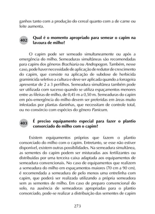 273
ganhos tanto com a produção do cereal quanto com a de carne ou
leite aumenta.
Qual é o momento apropriado para semear o capim na
lavoura de milho?
O capim pode ser semeado simultaneamente ou após a
emergência do milho. Semeaduras simultâneas são recomendadas
para capins dos gêneros Brachiaria ou Andropogon. Também, nesse
caso,podehavernecessidadedeaplicaçãoderedutordecrescimento
do capim, que consiste na aplicação de subdose de herbicida
graminicida seletivo a cultura e deve ser aplicada quando a forrageira
apresentar de 2 a 3 perfilhos. Semeadura simultânea também pode
ser utilizada com sucesso quando se utiliza espaçamentos menores
entre as fileiras de milho, de 0,45 m a 0,50 m. Semeaduras do capim
em pós-emergência do milho devem ser preferidas em áreas muito
infestadas por plantas daninhas, que necessitam de controle total,
ou no consórcio com espécies do gênero Panicum.
É preciso equipamento especial para fazer o plantio
consorciado do milho com o capim?
Existem equipamentos próprios que fazem o plantio
consorciado do milho com o capim. Entretanto, se esse não estiver
disponível, existem outras possibilidades. Na semeadura simultânea,
as sementes do capim podem ser misturadas aos fertilizantes ou
distribuídas por uma terceira caixa adaptada aos equipamentos de
semeadura convencionais. No caso de equipamentos que realizem
a semeadura do milho em espaçamentos maiores (70 cm a 90 cm),
é recomendada a semeadura de pelo menos uma entrelinha com
capim, que poderá ser realizada utilizando a própria semeadora
sem as sementes de milho. Em caso de preparo convencional do
solo, na ausência de semeadoras apropriadas para o plantio
consorciado, pode-se realizar a distribuição das sementes de capim
402
403
 