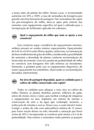 274
a lanço antes do plantio do milho. Nesses casos, é recomendado
aumentar em 50% a 100% a taxa de semeadura da forrageira para
garantir uma boa formação da pastagem. Nas semeaduras do capim
em pós-emergência do milho, deve-se optar pelo enterrio das
sementes com equipamento específico tal qual o utilizado para a
incorporação de fertilizantes aplicado em cobertura.
Qual o espaçamento do milho que mais se ajusta a esse
consórcio?
Esse consórcio segue a tendência de espaçamentos menores,
embora possam ser usados maiores espaçamentos. Espaçamentos
de 0,45 m a 0,50 m entre fileiras ajudam, ainda mais, na manutenção
de bons rendimentos de grãos de milho, considerando a possibilidade
de aumentar a densidade de plantas conforme recomendação do
fornecedor da semente. Com isso, perdas de produtividade de milho
no consórcio com forrageiras têm sido mínimas ou inexistentes.
Entretanto, o produtor pode usar os equipamentos disponíveis, de
maior espaçamento nas entrelinhas, observando as recomendações
discutidas anteriormente.
Em área de pastagem degradada, quais os cuidados para o
cultivo do milho consorciado com capim?
Todos os cuidados para adequar a nova área ao cultivo do
milho. Eliminar as plantas daninhas perenes, trilheiros de gado,
sulcos de erosão, tocos e raízes, para facilitar o tráfego de máquinas
e equipamentos na área. Implantar um sistema de manejo e
conservação do solo e da água que contemple, inclusive, a
realocação de estradas e cercas. Nesse caso, o custo inicial é maior.
Corrigir a acidez do solo com antecedência mínima de 12 meses,
para haver reação desses no solo, elevando a saturação por bases
acima de 50% e incorporando os corretivos pelo menos a 0,3 m de
profundidade. Não realizar a semeadura muito próxima ao preparo
404
405
 