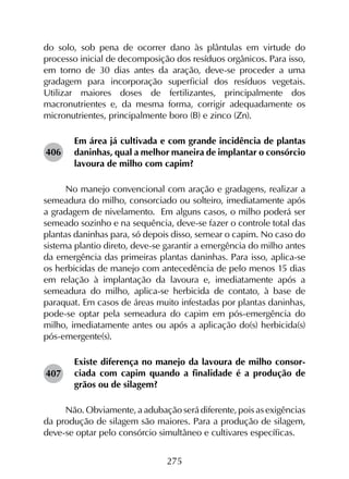 275
do solo, sob pena de ocorrer dano às plântulas em virtude do
processo inicial de decomposição dos resíduos orgânicos. Para isso,
em torno de 30 dias antes da aração, deve-se proceder a uma
gradagem para incorporação superficial dos resíduos vegetais.
Utilizar maiores doses de fertilizantes, principalmente dos
macronutrientes e, da mesma forma, corrigir adequadamente os
micronutrientes, principalmente boro (B) e zinco (Zn).
Em área já cultivada e com grande incidência de plantas
daninhas, qual a melhor maneira de implantar o consórcio
lavoura de milho com capim?
No manejo convencional com aração e gradagens, realizar a
semeadura do milho, consorciado ou solteiro, imediatamente após
a gradagem de nivelamento. Em alguns casos, o milho poderá ser
semeado sozinho e na sequência, deve-se fazer o controle total das
plantas daninhas para, só depois disso, semear o capim. No caso do
sistema plantio direto, deve-se garantir a emergência do milho antes
da emergência das primeiras plantas daninhas. Para isso, aplica-se
os herbicidas de manejo com antecedência de pelo menos 15 dias
em relação à implantação da lavoura e, imediatamente após a
semeadura do milho, aplica-se herbicida de contato, à base de
paraquat. Em casos de áreas muito infestadas por plantas daninhas,
pode-se optar pela semeadura do capim em pós-emergência do
milho, imediatamente antes ou após a aplicação do(s) herbicida(s)
pós-emergente(s).
Existe diferença no manejo da lavoura de milho consor-
ciada com capim quando a finalidade é a produção de
grãos ou de silagem?
Não. Obviamente, a adubação será diferente, pois as exigências
da produção de silagem são maiores. Para a produção de silagem,
deve-se optar pelo consórcio simultâneo e cultivares específicas.
406
407
 