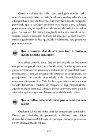 276
Como a colheita do milho para ensilagem é mais cedo,
normalmente ainda existem condições climáticas adequadas (chuvas
e temperaturas) que vão favorecer o desenvolvimento da forrageira,
permitindo que a pastagem se forme mais rápido e seja utilizada
primeiro em relação àquela formada depois da colheita do milho
grão. Por sua vez, há maior remoção de nutrientes quando se faz
silagem, então, a pastagem formada na área que foi feita silagem,
embora igualmente de boa qualidade inicialmente, será produtiva
por menor tempo.
Qual o tamanho ideal de área para fazer o consórcio
lavoura de milho com capim?
Não existe tamanho ideal. Esse consórcio pode ser feito tanto
em pequena propriedade de mão de obra familiar quanto em
grandes empresas com plantios e condução de lavouras totalmente
mecanizados. Tudo vai depender do interesse do proprietário, do
planejamento de uso da propriedade e da disponibilidade de
máquinas e implementos. Vale lembrar que existem no mercado
variados tamanhos e modelos de máquinas e implementos, desde
aqueles manuais (matraca), a tração animal ou motorizados, para as
atividades agrícolas que envolvem essa modalidade de cultivo.
Qual o melhor material de milho para o consórcio com
capim?
Qualquer cultivar de milho pode ser consorciada com capim.
Devem ser plantadas de preferência cultivares com rápido
desenvolvimento inicial, tolerantes às principais doenças, produtivas
e com inserção alta de espigas.
408
409
 