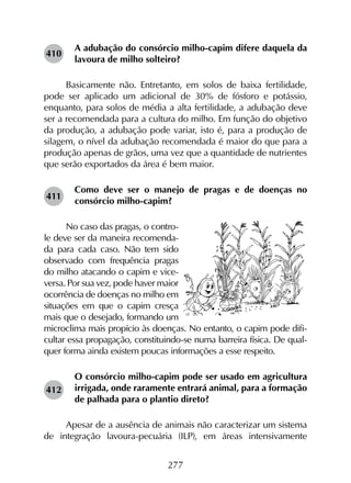 277
A adubação do consórcio milho-capim difere daquela da
lavoura de milho solteiro?
Basicamente não. Entretanto, em solos de baixa fertilidade,
pode ser aplicado um adicional de 30% de fósforo e potássio,
enquanto, para solos de média a alta fertilidade, a adubação deve
ser a recomendada para a cultura do milho. Em função do objetivo
da produção, a adubação pode variar, isto é, para a produção de
silagem, o nível da adubação recomendada é maior do que para a
produção apenas de grãos, uma vez que a quantidade de nutrientes
que serão exportados da área é bem maior.
Como deve ser o manejo de pragas e de doenças no
consórcio milho-capim?
No caso das pragas, o contro-
le deve ser da maneira recomenda-
da para cada caso. Não tem sido
observado com frequência pragas
do milho atacando o capim e vice-
versa. Por sua vez, pode haver maior
ocorrência de doenças no milho em
situações em que o capim cresça
mais que o desejado, formando um
microclima mais propício às doenças. No entanto, o capim pode difi-
cultar essa propagação, constituindo-se numa barreira física. De qual-
quer forma ainda existem poucas informações a esse respeito.
O consórcio milho-capim pode ser usado em agricultura
irrigada, onde raramente entrará animal, para a formação
de palhada para o plantio direto?
Apesar de a ausência de animais não caracterizar um sistema
de integração lavoura-pecuária (ILP), em áreas intensivamente
410
411
412
 