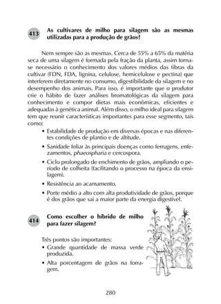 280
As cultivares de milho para silagem são as mesmas
utilizadas para a produção de grãos?
Nem sempre são as mesmas. Cerca de 55% a 65% da matéria
seca de uma silagem é formada pela fração da planta, assim torna-
se necessário o conhecimento dos valores médios das fibras da
cultivar (FDN, FDA, lignina, celulose, hemicelulose e pectina) que
interferem diretamente no consumo, digestibilidade da silagem e no
desempenho dos animais. Para isso, é importante que o produtor
crie o hábito de fazer análises bromatológicas da silagem para
conhecimento e compor dietas mais econômicas, eficientes e
adequadas à genética animal. Além disso, o milho ideal para silagem
tem que reunir características importantes para esse segmento, tais
como:
•	Estabilidade de produção em diversas épocas e nas diferen-
tes condições de plantio e de altitude.
•	Sanidade foliar às principais doenças como ferrugens, enfe-
zamentos, phaeospharia e cercospora.
•	Ciclo prolongado de enchimento de grãos, ampliando o pe-
ríodo de colheita (facilitando o processo na época da ensi-
lagem).
•	Resistência ao acamamento.
•	Porte médio a alto com alta produtividade de grãos, porque
é dos grãos que sai a maior parte da energia digestível.
Como escolher o híbrido de milho
para fazer silagem?
Três pontos são importantes:
•	Grande quantidade de massa verde
produzida.
•	Alta porcentagem de grãos na forra-
gem.
413
414
 