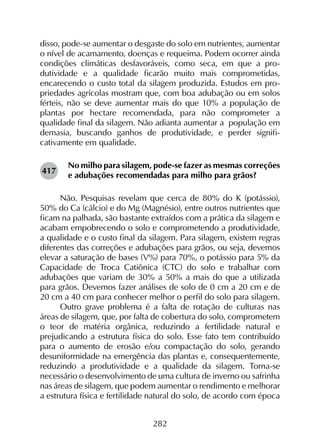 282
disso, pode-se aumentar o desgaste do solo em nutrientes, aumentar
o nível de acamamento, doenças e requeima. Podem ocorrer ainda
condições climáticas desfavoráveis, como seca, em que a pro­
dutividade e a qualidade ficarão muito mais comprometidas,
encarecendo o custo total da silagem produzida. Estudos em pro­
priedades agrícolas mostram que, com boa adubação ou em solos
férteis, não se deve aumentar mais do que 10% a população de
plantas por hectare recomendada, para não comprometer a
qualidade final da silagem. Não adianta aumentar a população em
demasia, buscando ganhos de produtividade, e perder signifi­
cativamente em qualidade.
No milho para silagem, pode-se fazer as mesmas correções
e adubações recomendadas para milho para grãos?
Não. Pesquisas revelam que cerca de 80% do K (potássio),
50% do Ca (cálcio) e do Mg (Magnésio), entre outros nutrientes que
ficam na palhada, são bastante extraídos com a prática da silagem e
acabam empobrecendo o solo e comprometendo a produtividade,
a qualidade e o custo final da silagem. Para silagem, existem regras
diferentes das correções e adubações para grãos, ou seja, devemos
elevar a saturação de bases (V%) para 70%, o potássio para 5% da
Capacidade de Troca Catiônica (CTC) do solo e trabalhar com
adubações que variam de 30% a 50% a mais do que a utilizada
para grãos. Devemos fazer análises de solo de 0 cm a 20 cm e de
20 cm a 40 cm para conhecer melhor o perfil do solo para silagem.
Outro grave problema é a falta de rotação de culturas nas
áreas de silagem, que, por falta de cobertura do solo, comprometem
o teor de matéria orgânica, reduzindo a fertilidade natural e
prejudicando a estrutura física do solo. Esse fato tem contribuído
para o aumento de erosão e/ou compactação do solo, gerando
desuniformidade na emergência das plantas e, consequentemente,
reduzindo a produtividade e a qualidade da silagem. Torna-se
necessário o desenvolvimento de uma cultura de inverno ou safrinha
nas áreas de silagem, que podem aumentar o rendimento e melhorar
a estrutura física e fertilidade natural do solo, de acordo com época
417
 