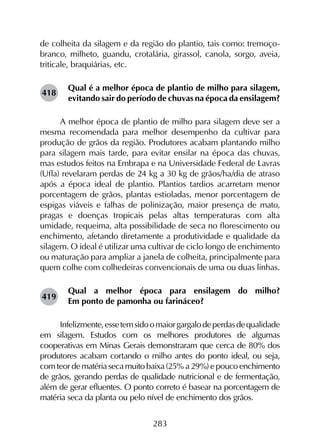 283
de colheita da silagem e da região do plantio, tais como: tremoço-
branco, milheto, guandu, crotalária, girassol, canola, sorgo, aveia,
triticale, braquiárias, etc.
Qual é a melhor época de plantio de milho para silagem,
evitando sair do período de chuvas na época da ensilagem?
A melhor época de plantio de milho para silagem deve ser a
mesma recomendada para melhor desempenho da cultivar para
produção de grãos da região. Produtores acabam plantando milho
para silagem mais tarde, para evitar ensilar na época das chuvas,
mas estudos feitos na Embrapa e na Universidade Federal de Lavras
(Ufla) revelaram perdas de 24 kg a 30 kg de grãos/ha/dia de atraso
após a época ideal de plantio. Plantios tardios acarretam menor
porcentagem de grãos, plantas estioladas, menor porcentagem de
espigas viáveis e falhas de polinização, maior presença de mato,
pragas e doenças tropicais pelas altas temperaturas com alta
umidade, requeima, alta possibilidade de seca no florescimento ou
enchimento, afetando diretamente a produtividade e qualidade da
silagem. O ideal é utilizar uma cultivar de ciclo longo de enchimento
ou maturação para ampliar a janela de colheita, principalmente para
quem colhe com colhedeiras convencionais de uma ou duas linhas.
Qual a melhor época para ensilagem do milho?
Em ponto de pamonha ou farináceo?
Infelizmente,essetemsidoomaiorgargalodeperdasdequalidade
em silagem. Estudos com os melhores produtores de algumas
cooperativas em Minas Gerais demonstraram que cerca de 80% dos
produtores acabam cortando o milho antes do ponto ideal, ou seja,
com teor de matéria seca muito baixa (25% a 29%) e pouco enchimento
de grãos, gerando perdas de qualidade nutricional e de fermentação,
além de gerar efluentes. O ponto correto é basear na porcentagem de
matéria seca da planta ou pelo nível de enchimento dos grãos.
418
419
 