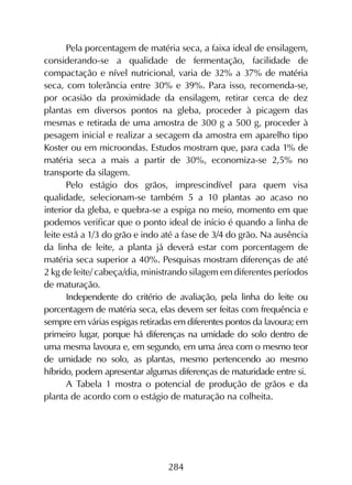 284
Pela porcentagem de matéria seca, a faixa ideal de ensilagem,
considerando-se a qualidade de fermentação, facilidade de
compactação e nível nutricional, varia de 32% a 37% de matéria
seca, com tolerância entre 30% e 39%. Para isso, recomenda-se,
por ocasião da proximidade da ensilagem, retirar cerca de dez
plantas em diversos pontos na gleba, proceder à picagem das
mesmas e retirada de uma amostra de 300 g a 500 g, proceder à
pesagem inicial e realizar a secagem da amostra em aparelho tipo
Koster ou em microondas. Estudos mostram que, para cada 1% de
matéria seca a mais a partir de 30%, economiza-se 2,5% no
transporte da silagem.
Pelo estágio dos grãos, imprescindível para quem visa
qualidade, selecionam-se também 5 a 10 plantas ao acaso no
interior da gleba, e quebra-se a espiga no meio, momento em que
podemos verificar que o ponto ideal de início é quando a linha de
leite está a 1/3 do grão e indo até a fase de 3/4 do grão. Na ausência
da linha de leite, a planta já deverá estar com porcentagem de
matéria seca superior a 40%. Pesquisas mostram diferenças de até
2 kg de leite/ cabeça/dia, ministrando silagem em diferentes períodos
de maturação.
Independente do critério de avaliação, pela linha do leite ou
porcentagem de matéria seca, elas devem ser feitas com frequência e
sempre em várias espigas retiradas em diferentes pontos da lavoura; em
primeiro lugar, porque há diferenças na umidade do solo dentro de
uma mesma lavoura e, em segundo, em uma área com o mesmo teor
de umidade no solo, as plantas, mesmo pertencendo ao mesmo
híbrido, podem apresentar algumas diferenças de maturidade entre si.
A Tabela 1 mostra o potencial de produção de grãos e da
planta de acordo com o estágio de maturação na colheita.
 