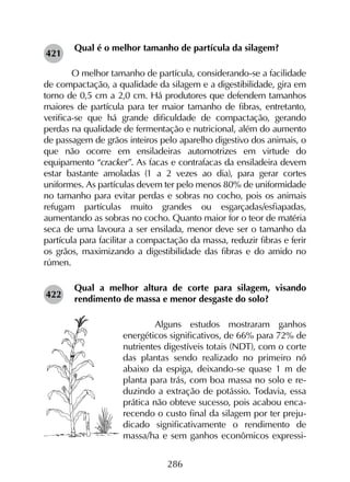 286
Qual é o melhor tamanho de partícula da silagem?
	 O melhor tamanho de partícula, considerando-se a facilidade
de compactação, a qualidade da silagem e a digestibilidade, gira em
torno de 0,5 cm a 2,0 cm. Há produtores que defendem tamanhos
maiores de partícula para ter maior tamanho de fibras, entretanto,
verifica-se que há grande dificuldade de compactação, gerando
perdas na qualidade de fermentação e nutricional, além do aumento
de passagem de grãos inteiros pelo aparelho digestivo dos animais, o
que não ocorre em ensiladeiras automotrizes em virtude do
equipamento “cracker”. As facas e contrafacas da ensiladeira devem
estar bastante amoladas (1 a 2 vezes ao dia), para gerar cortes
uniformes. As partículas devem ter pelo menos 80% de uniformidade
no tamanho para evitar perdas e sobras no cocho, pois os animais
refugam partículas muito grandes ou esgarçadas/esfiapadas,
aumentando as sobras no cocho. Quanto maior for o teor de matéria
seca de uma lavoura a ser ensilada, menor deve ser o tamanho da
partícula para facilitar a compactação da massa, reduzir fibras e ferir
os grãos, maximizando a digestibilidade das fibras e do amido no
rúmen.
Qual a melhor altura de corte para silagem, visando
rendimento de massa e menor desgaste do solo?
	Alguns estudos mostraram ganhos
energéticos significativos, de 66% para 72% de
nutrientes digestíveis totais (NDT), com o corte
das plantas sendo realizado no primeiro nó
abaixo da espiga, deixando-se quase 1 m de
planta para trás, com boa massa no solo e re-
duzindo a extração de potássio. Todavia, essa
prática não obteve sucesso, pois acabou enca-
recendo o custo final da silagem por ter preju-
dicado significativamente o rendimento de
massa/ha e sem ganhos econômicos expressi-
421
422
 