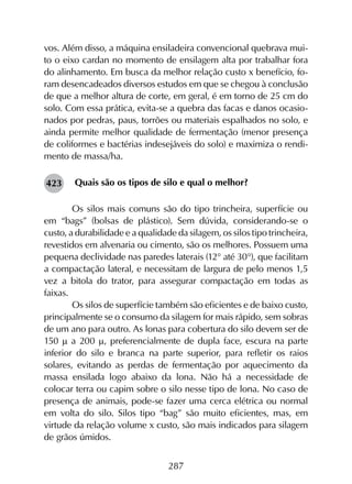 287
vos. Além disso, a máquina ensiladeira convencional quebrava mui-
to o eixo cardan no momento de ensilagem alta por trabalhar fora
do alinhamento. Em busca da melhor relação custo x benefício, fo-
ram desencadeados diversos estudos em que se chegou à conclusão
de que a melhor altura de corte, em geral, é em torno de 25 cm do
solo. Com essa prática, evita-se a quebra das facas e danos ocasio-
nados por pedras, paus, torrões ou materiais espalhados no solo, e
ainda permite melhor qualidade de fermentação (menor presença
de coliformes e bactérias indesejáveis do solo) e maximiza o rendi-
mento de massa/ha.
Quais são os tipos de silo e qual o melhor?
	 Os silos mais comuns são do tipo trincheira, superfície ou
em “bags” (bolsas de plástico). Sem dúvida, considerando-se o
custo, a durabilidade e a qualidade da silagem, os silos tipo trincheira,
revestidos em alvenaria ou cimento, são os melhores. Possuem uma
pequena declividade nas paredes laterais (12° até 30°), que facilitam
a compactação lateral, e necessitam de largura de pelo menos 1,5
vez a bitola do trator, para assegurar compactação em todas as
faixas.
	 Os silos de superfície também são eficientes e de baixo custo,
principalmente se o consumo da silagem for mais rápido, sem sobras
de um ano para outro. As lonas para cobertura do silo devem ser de
150 m a 200 m, preferencialmente de dupla face, escura na parte
inferior do silo e branca na parte superior, para refletir os raios
solares, evitando as perdas de fermentação por aquecimento da
massa ensilada logo abaixo da lona. Não há a necessidade de
colocar terra ou capim sobre o silo nesse tipo de lona. No caso de
presença de animais, pode-se fazer uma cerca elétrica ou normal
em volta do silo. Silos tipo “bag” são muito eficientes, mas, em
virtude da relação volume x custo, são mais indicados para silagem
de grãos úmidos.
423
 