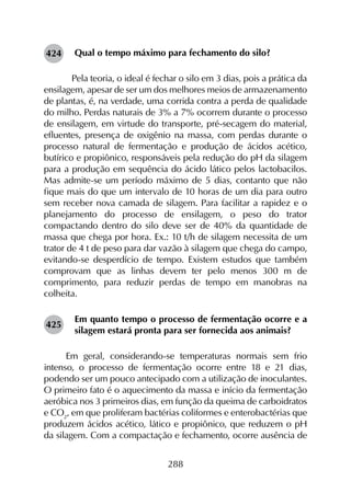 288
Qual o tempo máximo para fechamento do silo?
	 Pela teoria, o ideal é fechar o silo em 3 dias, pois a prática da
ensilagem, apesar de ser um dos melhores meios de armazenamento
de plantas, é, na verdade, uma corrida contra a perda de qualidade
do milho. Perdas naturais de 3% a 7% ocorrem durante o processo
de ensilagem, em virtude do transporte, pré-secagem do material,
efluentes, presença de oxigênio na massa, com perdas durante o
processo natural de fermentação e produção de ácidos acético,
butírico e propiônico, responsáveis pela redução do pH da silagem
para a produção em sequência do ácido lático pelos lactobacilos.
Mas admite-se um período máximo de 5 dias, contanto que não
fique mais do que um intervalo de 10 horas de um dia para outro
sem receber nova camada de silagem. Para facilitar a rapidez e o
planejamento do processo de ensilagem, o peso do trator
compactando dentro do silo deve ser de 40% da quantidade de
massa que chega por hora. Ex.: 10 t/h de silagem necessita de um
trator de 4 t de peso para dar vazão à silagem que chega do campo,
evitando-se desperdício de tempo. Existem estudos que também
comprovam que as linhas devem ter pelo menos 300 m de
comprimento, para reduzir perdas de tempo em manobras na
colheita.
Em quanto tempo o processo de fermentação ocorre e a
silagem estará pronta para ser fornecida aos animais?
Em geral, considerando-se temperaturas normais sem frio
intenso, o processo de fermentação ocorre entre 18 e 21 dias,
podendo ser um pouco antecipado com a utilização de inoculantes.
O primeiro fato é o aquecimento da massa e início da fermentação
aeróbica nos 3 primeiros dias, em função da queima de carboidratos
e CO2
, em que proliferam bactérias coliformes e enterobactérias que
produzem ácidos acético, lático e propiônico, que reduzem o pH
da silagem. Com a compactação e fechamento, ocorre ausência de
424
425
 