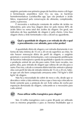 289
oxigênio, portanto esse primeiro grupo de bactérias morre e dá lugar
à fermentação anaeróbica (sem O2
), ou seja, às bactérias
homofermentativas Lactobacillus spp. que vão produzir o ácido
lático, responsável pela conservação do alimento, completando,
assim, o processo.
É necessária a realização constante de análise de ácidos no
laboratório, pois uma boa silagem deve ter pelo menos 80% de
ácido lático na soma total dos ácidos da silagem. Em geral, um
indicativo de boa qualidade de silagem é pelo cheiro. Uma boa
silagem cheira a leite fermentado e não a álcool ou aguardente.
Qual a quantidade de silagem a ser retirada do silo e qual
o procedimento a ser adotado, para evitar perdas?
A quantidade diária de silagem a ser retirada diariamente é em
forma de fatia mínima de 15 cm a 20 cm da superfície ao chão. Se
não houver renovação diária do perfil da silagem, o oxigênio
penetrará e ocorrerão fermentações, com consequente proliferação
de bactérias indesejáveis e perda da qualidade e queda no consumo
e produção animal de um dia para outro. Evite fazer escadas, nas
partes altas, para retirada de silagem que sobrou de um dia para o
outro. Para isso, calcule o consumo diário total dos animais e planeje
silos com perfil de fatia de retirada mínima de 15 cm a 20 cm. Sabe-
se que um silo bem compactado armazena entre 750 kg/m3
e 850
kg/m3
de silagem.
Não há a necessidade de cobrir de novo o silo, desde que se
descubra e retire a fatia mínima acima e que a lona seja colocada na
frente somente para a proteção do sol. Evite sobras de cocho por
exposição demasiada da silagem, colocando-se o necessário para
cada animal.
Posso utilizar milho transgênico para silagem?
Sim. O milho transgênico com o gene Bt pode ser utilizado
com os mesmos propósitos e para as mesmas finalidades que o
426
427
 