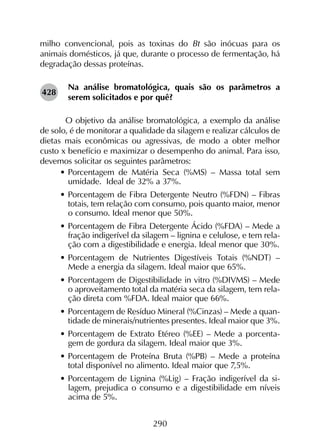 290
milho convencional, pois as toxinas do Bt são inócuas para os
animais domésticos, já que, durante o processo de fermentação, há
degradação dessas proteínas.
Na análise bromatológica, quais são os parâmetros a
serem solicitados e por quê?
	 O objetivo da análise bromatológica, a exemplo da análise
de solo, é de monitorar a qualidade da silagem e realizar cálculos de
dietas mais econômicas ou agressivas, de modo a obter melhor
custo x benefício e maximizar o desempenho do animal. Para isso,
devemos solicitar os seguintes parâmetros:
•	Porcentagem de Matéria Seca (%MS) – Massa total sem
umidade. Ideal de 32% a 37%.
•	Porcentagem de Fibra Detergente Neutro (%FDN) – Fibras
totais, tem relação com consumo, pois quanto maior, menor
o consumo. Ideal menor que 50%.
•	Porcentagem de Fibra Detergente Ácido (%FDA) – Mede a
fração indigerível da silagem – lignina e celulose, e tem rela-
ção com a digestibilidade e energia. Ideal menor que 30%.
•	Porcentagem de Nutrientes Digestíveis Totais (%NDT) –
Mede a energia da silagem. Ideal maior que 65%.
•	Porcentagem de Digestibilidade in vitro (%DIVMS) – Mede
o aproveitamento total da matéria seca da silagem, tem rela-
ção direta com %FDA. Ideal maior que 66%.
•	Porcentagem de Resíduo Mineral (%Cinzas) – Mede a quan-
tidade de minerais/nutrientes presentes. Ideal maior que 3%.
•	Porcentagem de Extrato Etéreo (%EE) – Mede a porcenta-
gem de gordura da silagem. Ideal maior que 3%.
•	Porcentagem de Proteína Bruta (%PB) – Mede a proteína
total disponível no alimento. Ideal maior que 7,5%.
•	Porcentagem de Lignina (%Lig) – Fração indigerível da si-
lagem, prejudica o consumo e a digestibilidade em níveis
acima de 5%.
428
 