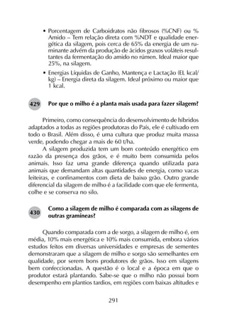 291
•	Porcentagem de Carboidratos não fibrosos (%CNF) ou %
Amido – Tem relação direta com %NDT e qualidade ener-
gética da silagem, pois cerca de 65% da energia de um ru-
minante advém da produção de ácidos graxos voláteis resul-
tantes da fermentação do amido no rúmen. Ideal maior que
25%, na silagem.
•	Energias Líquidas de Ganho, Mantença e Lactação (EL kcal/
kg) – Energia direta da silagem. Ideal próximo ou maior que
1 kcal.
Por que o milho é a planta mais usada para fazer silagem?
Primeiro, como consequência do desenvolvimento de híbridos
adaptados a todas as regiões produtoras do País, ele é cultivado em
todo o Brasil. Além disso, é uma cultura que produz muita massa
verde, podendo chegar a mais de 60 t/ha.
A silagem produzida tem um bom conteúdo energético em
razão da presença dos grãos, e é muito bem consumida pelos
animais. Isso faz uma grande diferença quando utilizada para
animais que demandam altas quantidades de energia, como vacas
leiteiras, e confinamentos com dieta de baixo grão. Outro grande
diferencial da silagem de milho é a facilidade com que ele fermenta,
colhe e se conserva no silo.
Como a silagem de milho é comparada com as silagens de
outras gramíneas?
Quando comparada com a de sorgo, a silagem de milho é, em
média, 10% mais energética e 10% mais consumida, embora vários
estudos feitos em diversas universidades e empresas de sementes
demonstraram que a silagem de milho e sorgo são semelhantes em
qualidade, por serem bons produtores de grãos. Isso em silagens
bem confeccionadas. A questão é o local e a época em que o
produtor estará plantando. Sabe-se que o milho não possui bom
desempenho em plantios tardios, em regiões com baixas altitudes e
429
430
 