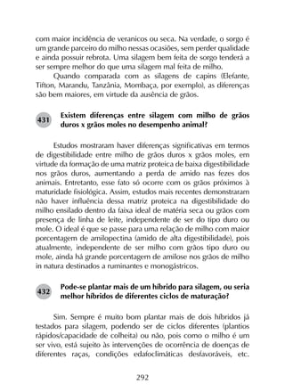 292
com maior incidência de veranicos ou seca. Na verdade, o sorgo é
um grande parceiro do milho nessas ocasiões, sem perder qualidade
e ainda possuir rebrota. Uma silagem bem feita de sorgo tenderá a
ser sempre melhor do que uma silagem mal feita de milho.
Quando comparada com as silagens de capins (Elefante,
Tifton, Marandu, Tanzânia, Mombaça, por exemplo), as diferenças
são bem maiores, em virtude da ausência de grãos.
Existem diferenças entre silagem com milho de grãos
duros x grãos moles no desempenho animal?
Estudos mostraram haver diferenças significativas em termos
de digestibilidade entre milho de grãos duros x grãos moles, em
virtude da formação de uma matriz proteica de baixa digestibilidade
nos grãos duros, aumentando a perda de amido nas fezes dos
animais. Entretanto, esse fato só ocorre com os grãos próximos à
maturidade fisiológica. Assim, estudos mais recentes demonstraram
não haver influência dessa matriz proteica na digestibilidade do
milho ensilado dentro da faixa ideal de matéria seca ou grãos com
presença de linha de leite, independente de ser do tipo duro ou
mole. O ideal é que se passe para uma relação de milho com maior
porcentagem de amilopectina (amido de alta digestibilidade), pois
atualmente, independente de ser milho com grãos tipo duro ou
mole, ainda há grande porcentagem de amilose nos grãos de milho
in natura destinados a ruminantes e monogástricos.
Pode-se plantar mais de um híbrido para silagem, ou seria
melhor híbridos de diferentes ciclos de maturação?
Sim. Sempre é muito bom plantar mais de dois híbridos já
testados para silagem, podendo ser de ciclos diferentes (plantios
rápidos/capacidade de colheita) ou não, pois como o milho é um
ser vivo, está sujeito às intervenções de ocorrência de doenças de
diferentes raças, condições edafoclimáticas desfavoráveis, etc.
431
432
 