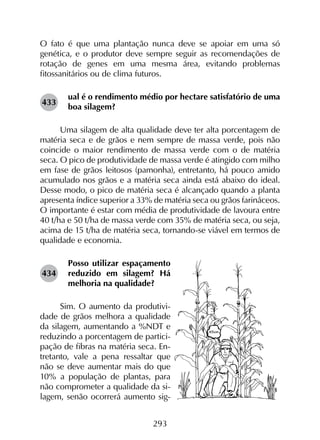 293
O fato é que uma plantação nunca deve se apoiar em uma só
genética, e o produtor deve sempre seguir as recomendações de
rotação de genes em uma mesma área, evitando problemas
fitossanitários ou de clima futuros.
ual é o rendimento médio por hectare satisfatório de uma
boa silagem?
Uma silagem de alta qualidade deve ter alta porcentagem de
matéria seca e de grãos e nem sempre de massa verde, pois não
coincide o maior rendimento de massa verde com o de matéria
seca. O pico de produtividade de massa verde é atingido com milho
em fase de grãos leitosos (pamonha), entretanto, há pouco amido
acumulado nos grãos e a matéria seca ainda está abaixo do ideal.
Desse modo, o pico de matéria seca é alcançado quando a planta
apresenta índice superior a 33% de matéria seca ou grãos farináceos.
O importante é estar com média de produtividade de lavoura entre
40 t/ha e 50 t/ha de massa verde com 35% de matéria seca, ou seja,
acima de 15 t/ha de matéria seca, tornando-se viável em termos de
qualidade e economia.
Posso utilizar espaçamento
reduzido em silagem? Há
melhoria na qualidade?
Sim. O aumento da produtivi-
dade de grãos melhora a qualidade
da silagem, aumentando a %NDT e
reduzindo a porcentagem de partici-
pação de fibras na matéria seca. En-
tretanto, vale a pena ressaltar que
não se deve aumentar mais do que
10% a população de plantas, para
não comprometer a qualidade da si-
lagem, senão ocorrerá aumento sig-
433
434
 
