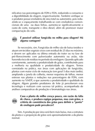 294
nificativo nas porcentagens de FDN e FDA, reduzindo o consumo e
a digestibilidade da silagem, respectivamente. Também verifique se
o produtor possui ensiladeira de área total ou automotriz, pois redu-
zindo-se o espaçamento trabalhando-se com ensiladeiras conven-
cionais de uma ou duas linhas, aumenta-se significativamente o
custo de corte, transporte e óleo diesel, além de promover maior
compactação do solo.
É possível utilizar fungicida no milho para silagem? Há
alguma vantagem?
Se necessário, sim. Fungicidas de milho são de baixa toxidez e
atuam em tecidos vegetais vivos com residual de 25 dias no máximo,
e devem ser aplicados na última entrada do trator ou na fase de
pré-florescimento com pulverizador automotriz ou avião, não
havendo risco de resíduo no período da ensilagem. Quando aplicado
corretamente, aumenta a produtividade de grãos, contribuindo para
a melhoria na qualidade e produtividade da silagem. Temos
constatado na prática, nas áreas com aplicações de fungicidas,
plantas com maior ciclo de maturação (em geral 5 dias mais tardio),
ampliando a janela de colheita, menor requeima de folhas, menor
estresse nas plantas e reduções nas porcentagens de FDN, com
aumento na %NDT, o que aumenta a produtividade e qualidade da
silagem. Alguns grandes produtores de leite já perceberam essa
tecnologia e realizam com sucesso tal prática, acompanhada de
análises comparativas de produção e bromatologia nas áreas.
Caso a planta de milho cresça pouco, em razão da falta
de chuva, e produza espigas pequenas, mas com grãos, o
critério de consistência dos grãos para definir o “ponto”
de ensilagem pode prevalecer?
Sim. A produção por área será bem mais baixa, mas a estrutura
da planta e a proporção de grãos será aproximadamente a da planta
normal.
435
436
 