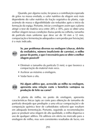 295
Quando, por alguma razão, for pouca a contribuição esperada
de grãos na massa ensilada, o valor nutritivo da silagem será mais
dependente do valor nutritivo da fração vegetativa da planta, cujo
acúmulo de massa e digestibilidade são reduzidos após o início da
formação da espiga. Portanto, iniciar a ensilagem assim que a planta
atingir o teor de matéria seca entre 28% e 30%, para se obter uma
melhor silagem nessas condições (baixa perda na colheita, tamanho
de partícula mais uniforme que deve ser de 10 mm a 12 mm,
compactação e fermentação adequados e sem perdas por lixiviação),
é o mais indicado.
Se, por problemas diversos na ensilagem (chuvas, defeito
da ensiladeira, número insuficiente de carretas), o milho
passar do ponto, o que é necessário para se obter a melhor
silagem possível?
•	Diminuir o tamanho da partícula (5 mm), o que favorece a
compactação do material mais seco.
•	Acelerar ao máximo a ensilagem.
•	Vedar bem o silo.
Há algum aditivo que, acrescido ao milho na ensilagem,
apresenta uma relação custo x benefício vantajosa na
produção de leite ou carne?
A planta do milho, no ponto de ensilagem, apresenta
características físicas (apta ao corte para obtenção de tamanho de
partícula desejado que predispõe a uma eficaz compactação) e de
composição química (teor de carboidratos solúveis) que resultam
em adequada fermentação. Portanto, seguindo as recomendações
para se produzir uma silagem de alta qualidade, o milho dispensa o
uso de qualquer aditivo. Há aditivos em oferta no mercado para a
ensilagem de milho, mas sem consistentes resultados de lucro, em
437
438
 