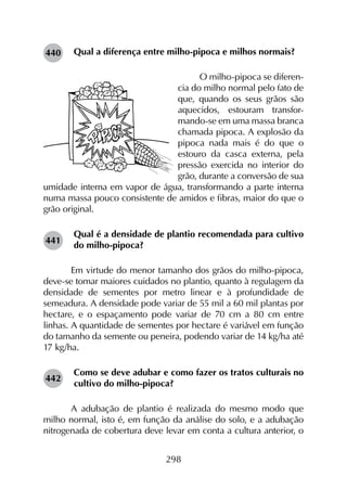 298
Qual a diferença entre milho-pipoca e milhos normais?
O milho-pipoca se diferen-
cia do milho normal pelo fato de
que, quando os seus grãos são
aquecidos, estouram transfor-
mando-se em uma massa branca
chamada pipoca. A explosão da
pipoca nada mais é do que o
estouro da casca externa, pela
pressão exercida no interior do
grão, durante a conversão de sua
umidade interna em vapor de água, transformando a parte interna
numa massa pouco consistente de amidos e fibras, maior do que o
grão original.
Qual é a densidade de plantio recomendada para cultivo
do milho-pipoca?
	 Em virtude do menor tamanho dos grãos do milho-pipoca,
deve-se tomar maiores cuidados no plantio, quanto à regulagem da
densidade de sementes por metro linear e à profundidade de
semeadura. A densidade pode variar de 55 mil a 60 mil plantas por
hectare, e o espaçamento pode variar de 70 cm a 80 cm entre
linhas. A quantidade de sementes por hectare é variável em função
do tamanho da semente ou peneira, podendo variar de 14 kg/ha até
17 kg/ha.
Como se deve adubar e como fazer os tratos culturais no
cultivo do milho-pipoca?
	 A adubação de plantio é realizada do mesmo modo que
milho normal, isto é, em função da análise do solo, e a adubação
nitrogenada de cobertura deve levar em conta a cultura anterior, o
440
441
442
 