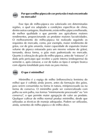 300
Por que o milho-pipoca de cor preta não é mais encontrado
no mercado?
Esse tipo de milho-pipoca era valorizado em determinadas
regiões, o qual era adaptado a condições específicas de clima,
dentreoutrasvantagens.Atualmente,existemilho-pipocamelhorado,
de melhor qualidade e que permite aos agricultores maiores
rendimentos, proporcionando ao produtor maiores lucratividades.
O melhoramento do milho-pipoca foi realizado seguindo os
requisitos de mercado, como, por exemplo, maior rendimento de
grãos, cor de grão amarela, maior capacidade de expansão (maior
volume de pipoca estourado para um mesmo volume de grãos),
tornando, dessa forma, o grão mais padronizado no mercado.
Quanto à coloração do grão do milho-pipoca, antes de “estourar”, é
dada pelo pericarpo que recobre a parte interna (endosperma) da
semente e, após estourar, a cor de todos os tipos é sempre branca
com alguma tonalidade para mais ou para menos.
O que é minimilho?
Minimilho é a espiga de milho (inflorescência feminina do
milho) que é colhida ainda jovem, antes da formação dos grãos,
para serem consumidas na forma in natura, miniprocessado ou na
forma de conserva. O minimilho pode ser comercializado com
palha ou sem palha, nas formas “minimamente processado” ou “em
conserva”, o que permite maior agregação de valor ao produto.
Qualquer cultivar de milho normal produz minimilho, desde que
utilizadas as técnicas de manejo adequadas. Podem ser utilizadas,
ainda, sementes de milho-pipoca e de milho-doce.
445
446
 