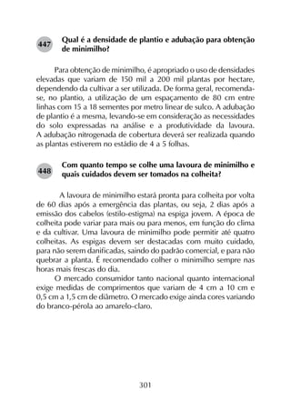 301
Qual é a densidade de plantio e adubação para obtenção
de minimilho?
Para obtenção de minimilho, é apropriado o uso de densidades
elevadas que variam de 150 mil a 200 mil plantas por hectare,
dependendo da cultivar a ser utilizada. De forma geral, recomenda-
se, no plantio, a utilização de um espaçamento de 80 cm entre
linhas com 15 a 18 sementes por metro linear de sulco. A adubação
de plantio é a mesma, levando-se em consideração as necessidades
do solo expressadas na análise e a produtividade da lavoura.
A adubação nitrogenada de cobertura deverá ser realizada quando
as plantas estiverem no estádio de 4 a 5 folhas.
Com quanto tempo se colhe uma lavoura de minimilho e
quais cuidados devem ser tomados na colheita?
	 A lavoura de minimilho estará pronta para colheita por volta
de 60 dias após a emergência das plantas, ou seja, 2 dias após a
emissão dos cabelos (estilo-estigma) na espiga jovem. A época de
colheita pode variar para mais ou para menos, em função do clima
e da cultivar. Uma lavoura de minimilho pode permitir até quatro
colheitas. As espigas devem ser destacadas com muito cuidado,
para não serem danificadas, saindo do padrão comercial, e para não
quebrar a planta. É recomendado colher o minimilho sempre nas
horas mais frescas do dia.
O mercado consumidor tanto nacional quanto internacional
exige medidas de comprimentos que variam de 4 cm a 10 cm e
0,5 cm a 1,5 cm de diâmetro. O mercado exige ainda cores variando
do branco-pérola ao amarelo-claro.
447
448
 