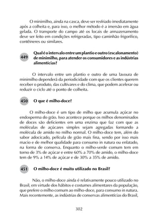 302
O minimilho, ainda na casca, deve ser resfriado imediatamente
após a colheita e, para isso, o melhor método é a imersão em água
gelada. O transporte do campo até os locais de armazenamento
deve ser feito em condições refrigeradas, tipo caminhão frigorífico,
contêineres ou similares.
Qualéointervaloentreumplantioeoutro(escalonamento)
de minimilho, para atender os consumidores e as indústrias
alimentícias?
	 O intervalo entre um plantio e outro de uma lavoura de
minimilho dependerá da periodicidade com que os clientes querem
receber o produto, das cultivares e do clima, que podem acelerar ou
reduzir o ciclo até o ponto de colheita.
O que é milho-doce?
O milho-doce é um tipo de milho que acumula açúcar no
endosperma do grão. Isso acontece porque os milhos denominados
de doces são deficientes em uma enzima que faz com que as
moléculas de açúcares simples sejam agregadas formando a
molécula de amido no milho normal. O milho-doce tem, além do
sabor adocicado, película de grão mais fina, sendo por isso mais
macio e de melhor qualidade para consumo in natura ou enlatado,
na forma de conserva. Enquanto o milho-verde comum tem em
torno de 3% de açúcar e entre 60% a 70% de amido, o milho-doce
tem de 9% a 14% de açúcar e de 30% a 35% de amido.
O milho-doce é muito utilizado no Brasil?
	 Não, o milho-doce ainda é relativamente pouco utilizado no
Brasil, em virtude dos hábitos e costumes alimentares da população,
que prefere o milho comum ao milho-doce, para consumo in natura.
Mais recentemente, as indústrias de conservas alimentícias do Brasil,
449
450
451
 