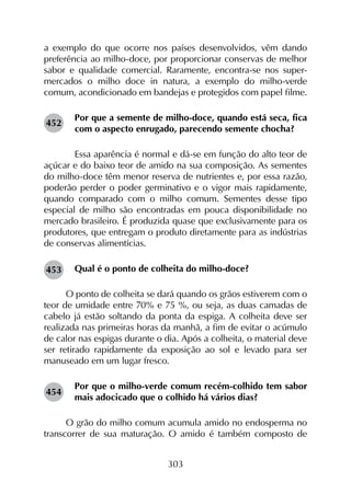 303
a exemplo do que ocorre nos países desenvolvidos, vêm dando
preferência ao milho-doce, por proporcionar conservas de melhor
sabor e qualidade comercial. Raramente, encontra-se nos super­
mercados o milho doce in natura, a exemplo do milho-verde
comum, acondicionado em bandejas e protegidos com papel filme.
Por que a semente de milho-doce, quando está seca, fica
com o aspecto enrugado, parecendo semente chocha?
	 Essa aparência é normal e dá-se em função do alto teor de
açúcar e do baixo teor de amido na sua composição. As sementes
do milho-doce têm menor reserva de nutrientes e, por essa razão,
poderão perder o poder germinativo e o vigor mais rapidamente,
quando comparado com o milho comum. Sementes desse tipo
especial de milho são encontradas em pouca disponibilidade no
mercado brasileiro. É produzida quase que exclusivamente para os
produtores, que entregam o produto diretamente para as indústrias
de conservas alimentícias.
Qual é o ponto de colheita do milho-doce?
O ponto de colheita se dará quando os grãos estiverem com o
teor de umidade entre 70% e 75 %, ou seja, as duas camadas de
cabelo já estão soltando da ponta da espiga. A colheita deve ser
realizada nas primeiras horas da manhã, a fim de evitar o acúmulo
de calor nas espigas durante o dia. Após a colheita, o material deve
ser retirado rapidamente da exposição ao sol e levado para ser
manuseado em um lugar fresco.
Por que o milho-verde comum recém-colhido tem sabor
mais adocicado que o colhido há vários dias?
O grão do milho comum acumula amido no endosperma no
transcorrer de sua maturação. O amido é também composto de
452
453
454
 