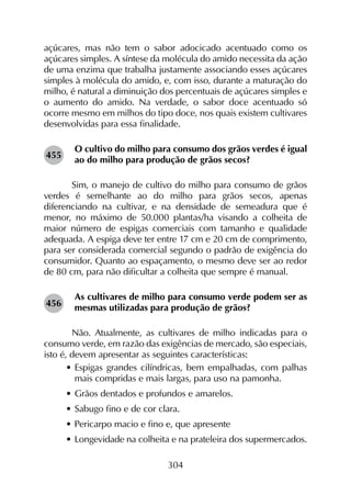 304
açúcares, mas não tem o sabor adocicado acentuado como os
açúcares simples. A síntese da molécula do amido necessita da ação
de uma enzima que trabalha justamente associando esses açúcares
simples à molécula do amido, e, com isso, durante a maturação do
milho, é natural a diminuição dos percentuais de açúcares simples e
o aumento do amido. Na verdade, o sabor doce acentuado só
ocorre mesmo em milhos do tipo doce, nos quais existem cultivares
desenvolvidas para essa finalidade.
O cultivo do milho para consumo dos grãos verdes é igual
ao do milho para produção de grãos secos?
	 Sim, o manejo de cultivo do milho para consumo de grãos
verdes é semelhante ao do milho para grãos secos, apenas
diferenciando na cultivar, e na densidade de semeadura que é
menor, no máximo de 50.000 plantas/ha visando a colheita de
maior número de espigas comerciais com tamanho e qualidade
adequada. A espiga deve ter entre 17 cm e 20 cm de comprimento,
para ser considerada comercial segundo o padrão de exigência do
consumidor. Quanto ao espaçamento, o mesmo deve ser ao redor
de 80 cm, para não dificultar a colheita que sempre é manual.
As cultivares de milho para consumo verde podem ser as
mesmas utilizadas para produção de grãos?
	 Não. Atualmente, as cultivares de milho indicadas para o
consumo verde, em razão das exigências de mercado, são especiais,
isto é, devem apresentar as seguintes características:
•	Espigas grandes cilíndricas, bem empalhadas, com palhas
mais compridas e mais largas, para uso na pamonha.
•	Grãos dentados e profundos e amarelos.
•	Sabugo fino e de cor clara.
•	Pericarpo macio e fino e, que apresente
•	Longevidade na colheita e na prateleira dos supermercados.
455
456
 
