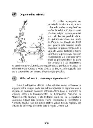 308
O que é milho safrinha?
É o milho de sequeiro se-
meado de janeiro a abril, após a
cultura de verão, na região Cen-
tro-Sul brasileira. O termo safri-
nha tem origem nas áreas restri-
tas e de baixas produtividades
dos primeiros cultivos no Estado
do Paraná, na década de 1970,
que gerava um volume muito
pequeno de grãos comparado à
safra de verão. Embora o termo
safrinha seja pejorativo, não cor-
respondendo ao excelente nível
atual de produtividade de parte
das lavouras e à sua importância
no cenário nacional, totalizando quase toda a produção estadual de
milho em Mato Grosso e Mato Grosso do Sul, está consagrado pelo
uso e caracteriza um sistema de produção peculiar.
Milho safrinha é o mesmo que segunda safra?
Não é adequado utilizar milho safrinha como sinônimo de
segunda safra porque parte do milho cultivado na segunda safra é
irrigada, ao contrário do milho safrinha. Além disso, os números da
segunda safra em levantamentos da Companhia Nacional de
Abastecimento (Conab) e do Instituto Brasileiro de Geografia e
Estatística (IBGE) nas regiões Norte (Rondônia e Tocantins) e
Nordeste (Bahia) são do único cultivo anual nessas regiões, em
virtude da diferença de clima para a região Centro-Sul.
459
460
 