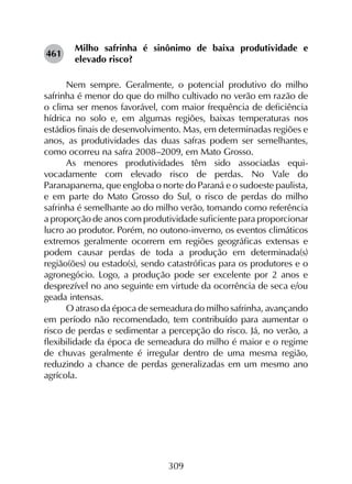 309
Milho safrinha é sinônimo de baixa produtividade e
elevado risco?
Nem sempre. Geralmente, o potencial produtivo do milho
safrinha é menor do que do milho cultivado no verão em razão de
o clima ser menos favorável, com maior frequência de deficiência
hídrica no solo e, em algumas regiões, baixas temperaturas nos
estádios finais de desenvolvimento. Mas, em determinadas regiões e
anos, as produtividades das duas safras podem ser semelhantes,
como ocorreu na safra 2008–2009, em Mato Grosso.
As menores produtividades têm sido associadas equi­
vocadamente com elevado risco de perdas. No Vale do
Paranapanema, que engloba o norte do Paraná e o sudoeste paulista,
e em parte do Mato Grosso do Sul, o risco de perdas do milho
safrinha é semelhante ao do milho verão, tomando como referência
a proporção de anos com produtividade suficiente para proporcionar
lucro ao produtor. Porém, no outono-inverno, os eventos climáticos
extremos geralmente ocorrem em regiões geográficas extensas e
podem causar perdas de toda a produção em determinada(s)
região(ões) ou estado(s), sendo catastróficas para os produtores e o
agronegócio. Logo, a produção pode ser excelente por 2 anos e
desprezível no ano seguinte em virtude da ocorrência de seca e/ou
geada intensas.
O atraso da época de semeadura do milho safrinha, avançando
em período não recomendado, tem contribuído para aumentar o
risco de perdas e sedimentar a percepção do risco. Já, no verão, a
flexibilidade da época de semeadura do milho é maior e o regime
de chuvas geralmente é irregular dentro de uma mesma região,
reduzindo a chance de perdas generalizadas em um mesmo ano
agrícola.
461
 