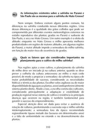 310
As informações existentes sobre a safrinha no Paraná e
São Paulo são as mesmas para a safrinha do Mato Grosso?
Nem sempre. Embora existam alguns pontos comuns, há
diferenças na safrinha conduzida nessas diferentes regiões. Uma
dessas diferenças é a qualidade dos grãos colhidos que pode ser
comprometida por diferentes eventos meteorológicos extremos no
estádio reprodutivo das plantas: geadas no Paraná e sudoeste de
São Paulo, e seca no Mato Grosso. Um outro exemplo é o efeito da
altitude: enquanto no Mato Grosso o milho apresenta melhores
produtividades em regiões de maiores altitudes, em algumas regiões
do Paraná, a maior altitude impede a semeadura do milho safrinha,
em função do maior risco de ocorrência de geadas.
Quais os fatores que são considerados importantes no
planejamento para o cultivo do milho safrinha?
Nas regiões aptas a esse cultivo, o planejamento da safrinha
de milho deve ser iniciado já na cultura anterior, quando se deve
prever a colheita da cultura antecessora ao milho o mais cedo
possível, de modo a propiciar a semeadura da safrinha na época de
maior probabilidade de sucesso, considerando as necessidades
hídricas e térmicas das plantas. Escolher solos argilosos ou de maior
disponibilidadedeáguaparaasplantas,associandopreferencialmente
sistema plantio direto. Aliado a isso, a escolha correta das cultivares,
considerando principalmente a adaptação e estabilidade de
produção regional nesse sistema de cultivo e resistência às principais
doenças que ocorrem na região, é também fundamental para
garantir o sucesso do empreendimento.
Especial atenção deve ser dada para evitar a ausência de
rotação de culturas, predominando a sucessão soja e milho safrinha
ininterruptamente; a semeadura fora da época recomendada
regionalmente (quase metade das lavouras em determinados anos)
e a falta de uniformidade no estande e no desenvolvimento das
plantas.
462
463
 