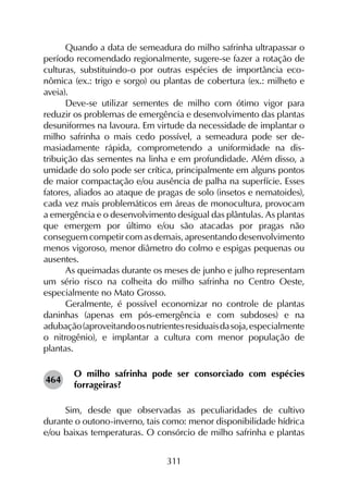 311
Quando a data de semeadura do milho safrinha ultrapassar o
período recomendado regionalmente, sugere-se fazer a rotação de
culturas, substituindo-o por outras espécies de importância eco­
nômica (ex.: trigo e sorgo) ou plantas de cobertura (ex.: milheto e
aveia).
Deve-se utilizar sementes de milho com ótimo vigor para
reduzir os problemas de emergência e desenvolvimento das plantas
desuniformes na lavoura. Em virtude da necessidade de implantar o
milho safrinha o mais cedo possível, a semeadura pode ser de­
masiadamente rápida, comprometendo a uniformidade na dis­
tribuição das sementes na linha e em profundidade. Além disso, a
umidade do solo pode ser crítica, principalmente em alguns pontos
de maior compactação e/ou ausência de palha na superfície. Esses
fatores, aliados ao ataque de pragas de solo (insetos e nematoides),
cada vez mais problemáticos em áreas de monocultura, provocam
a emergência e o desenvolvimento desigual das plântulas. As plantas
que emergem por último e/ou são atacadas por pragas não
conseguem competir com as demais, apresentando desenvolvimento
menos vigoroso, menor diâmetro do colmo e espigas pequenas ou
ausentes.
As queimadas durante os meses de junho e julho representam
um sério risco na colheita do milho safrinha no Centro Oeste,
especialmente no Mato Grosso.
Geralmente, é possível economizar no controle de plantas
daninhas (apenas em pós-emergência e com subdoses) e na
adubação(aproveitandoosnutrientesresiduaisdasoja,especialmente
o nitrogênio), e implantar a cultura com menor população de
plantas.
O milho safrinha pode ser consorciado com espécies
forrageiras?
Sim, desde que observadas as peculiaridades de cultivo
durante o outono-inverno, tais como: menor disponibilidade hídrica
e/ou baixas temperaturas. O consórcio de milho safrinha e plantas
464
 