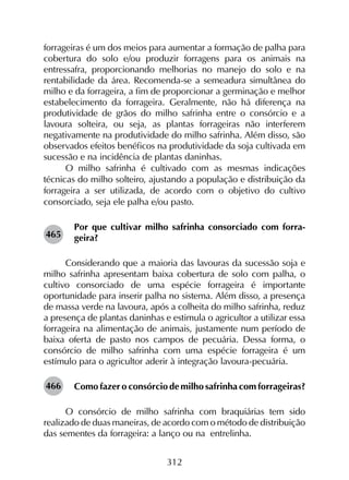 312
forrageiras é um dos meios para aumentar a formação de palha para
cobertura do solo e/ou produzir forragens para os animais na
entressafra, proporcionando melhorias no manejo do solo e na
rentabilidade da área. Recomenda-se a semeadura simultânea do
milho e da forrageira, a fim de proporcionar a germinação e melhor
estabelecimento da forrageira. Geralmente, não há diferença na
produtividade de grãos do milho safrinha entre o consórcio e a
lavoura solteira, ou seja, as plantas forrageiras não interferem
negativamente na produtividade do milho safrinha. Além disso, são
observados efeitos benéficos na produtividade da soja cultivada em
sucessão e na incidência de plantas daninhas.
O milho safrinha é cultivado com as mesmas indicações
técnicas do milho solteiro, ajustando a população e distribuição da
forrageira a ser utilizada, de acordo com o objetivo do cultivo
consorciado, seja ele palha e/ou pasto.
Por que cultivar milho safrinha consorciado com forra-
geira?
Considerando que a maioria das lavouras da sucessão soja e
milho safrinha apresentam baixa cobertura de solo com palha, o
cultivo consorciado de uma espécie forrageira é importante
oportunidade para inserir palha no sistema. Além disso, a presença
de massa verde na lavoura, após a colheita do milho safrinha, reduz
a presença de plantas daninhas e estimula o agricultor a utilizar essa
forrageira na alimentação de animais, justamente num período de
baixa oferta de pasto nos campos de pecuária. Dessa forma, o
consórcio de milho safrinha com uma espécie forrageira é um
estímulo para o agricultor aderir à integração lavoura-pecuária.
Como fazer o consórcio de milho safrinha com forrageiras?
O consórcio de milho safrinha com braquiárias tem sido
realizado de duas maneiras, de acordo com o método de distribuição
das sementes da forrageira: a lanço ou na entrelinha.
465
466
 