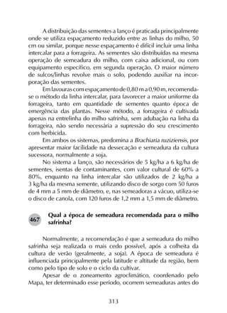313
A distribuição das sementes a lanço é praticada principalmente
onde se utiliza espaçamento reduzido entre as linhas do milho, 50
cm ou similar, porque nesse espaçamento é difícil incluir uma linha
intercalar para a forrageira. As sementes são distribuídas na mesma
operação de semeadura do milho, com caixa adicional, ou com
equipamento específico, em segunda operação. O maior número
de sulcos/linhas revolve mais o solo, podendo auxiliar na incor­
poração das sementes.
Emlavourascomespaçamentode0,80ma0,90m,recomenda-
se o método da linha intercalar, para favorecer a maior uniforme da
forrageira, tanto em quantidade de sementes quanto época de
emergência das plantas. Nesse método, a forrageira é cultivada
apenas na entrelinha do milho safrinha, sem adubação na linha da
forrageira, não sendo necessária a supressão do seu crescimento
com herbicida.
Em ambos os sistemas, predomina a Brachiaria ruziziensis, por
apresentar maior facilidade na dessecação e semeadura da cultura
sucessora, normalmente a soja.
No sistema a lanço, são necessários de 5 kg/ha a 6 kg/ha de
sementes, isentas de contaminantes, com valor cultural de 60% a
80%, enquanto na linha intercalar são utilizados de 2 kg/ha a
3 kg/ha da mesma semente, utilizando disco de sorgo com 50 furos
de 4 mm a 5 mm de diâmetro, e, nas semeadoras a vácuo, utiliza-se
o disco de canola, com 120 furos de 1,2 mm a 1,5 mm de diâmetro.
Qual a época de semeadura recomendada para o milho
safrinha?
Normalmente, a recomendação é que a semeadura do milho
safrinha seja realizada o mais cedo possível, após a colheita da
cultura de verão (geralmente, a soja). A época de semeadura é
influenciada principalmente pela latitude e altitude da região, bem
como pelo tipo de solo e o ciclo da cultivar.
Apesar de o zoneamento agroclimático, coordenado pelo
Mapa, ter determinado esse período, ocorrem semeaduras antes do
467
 