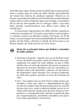 314
início liberado e após o limite máximo estabelecido em praticamente
todas as regiões aptas ao cultivo do milho safrinha, principalmente
em função dos sistemas de produção regionais. Observa-se, no
Paraná, a semeadura do milho no mês de dezembro em determinadas
regiões onde se cultiva o feijão das águas, por exemplo, e semeaduras
até no mês de abril quando não se consegue colher a soja antes
desse período, caracterizando-se esse último como cultura de
elevado risco.
O Zoneamento Agroclimático de Milho Safrinha estabeleceu
o início da semeadura em 1o
de janeiro, para todas as macrorregiões,
e o término variável, nos diferentes estados. No Paraná, em 20 de
março, na macrorregião com menor probabilidade de ocorrência de
geadas. Em São Paulo, o término se estende até 20 de março e, nos
demais estados, até 28 de fevereiro ou 10 de março.
Quais são os principais fatores que limitam a semeadura
do milho safrinha?
•	Ocorrência de geada – Quanto mais ao sul do Brasil maior
o risco de perdas por geadas a partir do final de maio, prin-
cipalmente nas regiões de maior altitude, em que o milho
safrinha deve ser semeado primeiro (até janeiro ou primeira
quinzena de fevereiro). Ressalte-se que em semeaduras re-
alizadas muito cedo (dezembro e janeiro), em decorrência
de temperaturas muito elevadas e/ou veranicos frequentes
em abril-maio, podem aumentar os riscos de frustração de
safra.
•	Seca – Nas regiões mais ao norte (Goiás e Mato Grosso, por
exemplo), o fator mais crítico é a disponibilidade de água
no solo nos estádios finais de desenvolvimento em razão do
inverno mais seco, sendo o efeito da altitude inverso ao re-
latado anteriormente: quanto mais alto mais amenas as tem-
peraturas e, consequentemente, menores as perdas de água
por evapotranspiração, permitindo semeaduras um pouco
mais tardias (geralmente, até fevereiro).
468
 
