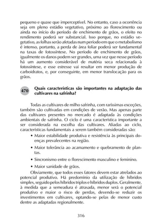 316
pequeno e quase que imperceptível. No entanto, caso a ocorrência
seja em pleno estádio vegetativo, próximo ao florescimento ou
ainda no início do período de enchimento de grãos, o efeito no
rendimento poderá ser substancial. Isso porque, no estádio ve­
getativo, as folhas serão afetadas num período em que o metabolismo
é intenso, portanto, a perda de área foliar poderá ser fundamental
na taxas de fotossíntese. No período de enchimento de grãos,
igualmente os danos podem ser grandes, uma vez que nesse período
há um aumento considerável de matéria seca relacionada à
fotossíntese, e esse estresse vai resultar em menor produção de
carboidratos, e, por conseguinte, em menor translocação para os
grãos.
Quais características são importantes na adaptação das
cultivares na safrinha?
Todas as cultivares de milho safrinha, com raríssimas exceções,
também são cultivadas em condições de verão. Mas apenas parte
das cultivares presentes no mercado é adaptada às condições
ambientais de safrinha. O ciclo é uma característica importante a
ser considerada na escolha das cultivares. Aliadas ao ciclo,
características fundamentais a serem também consideradas são:
•	Maior estabilidade produtiva e resistência às principais do-
enças prevalecentes na região.
•	Maior tolerância ao acamamento e quebramento de plan-
tas.
•	Sincronismo entre o florescimento masculino e feminino.
•	Maior sanidade de grãos.
Obviamente, que todos esses fatores devem estar atrelados ao
potencial produtivo. Há predomínio da utilização de híbridos
simples, seguido pelos híbridos triplos e híbridos duplos. Geralmente,
à medida que a semeadura é atrasada, menor será o potencial
produtivo e maior o risco de perdas, devendo-se reduzir os
investimentos em cultivares, optando-se pelas de menor custo
dentre as adaptadas regionalmente.
470
 